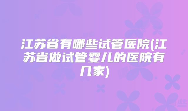 江苏省有哪些试管医院(江苏省做试管婴儿的医院有几家)