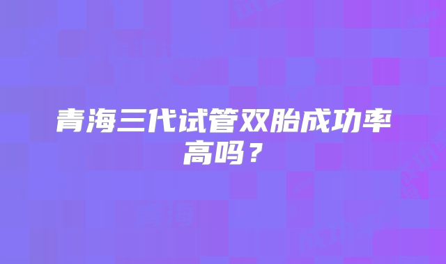 青海三代试管双胎成功率高吗？