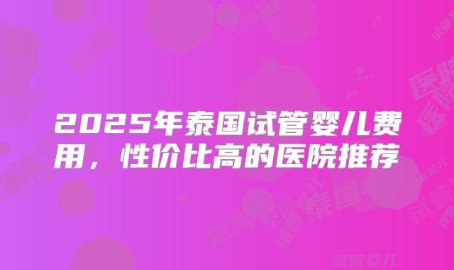 2025年泰国试管婴儿费用，性价比高的医院推荐