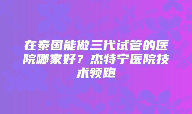 在泰国能做三代试管的医院哪家好？杰特宁医院技术领跑