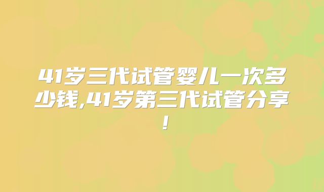 41岁三代试管婴儿一次多少钱,41岁第三代试管分享！