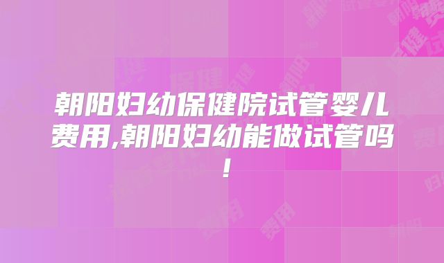 朝阳妇幼保健院试管婴儿费用,朝阳妇幼能做试管吗！