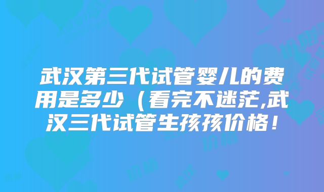 武汉第三代试管婴儿的费用是多少（看完不迷茫,武汉三代试管生孩孩价格！
