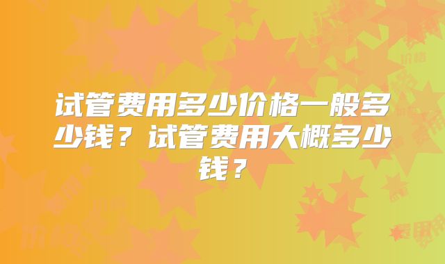 试管费用多少价格一般多少钱?试管费用大概多少钱?