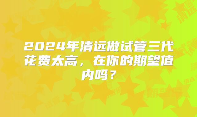2024年清远做试管三代花费太高，在你的期望值内吗？