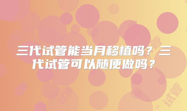三代试管能当月移植吗?三代试管可以随便做吗?
