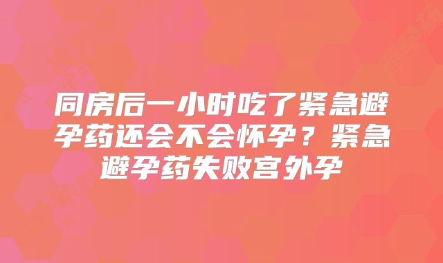 同房后一小时吃了紧急避孕药还会不会怀孕？紧急避孕药失败宫外孕
