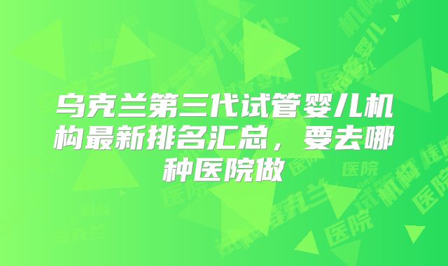 乌克兰第三代试管婴儿机构最新排名汇总,要去哪种医院做