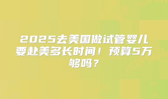 2025去美国做试管婴儿要赴美多长时间!预算5万够吗?