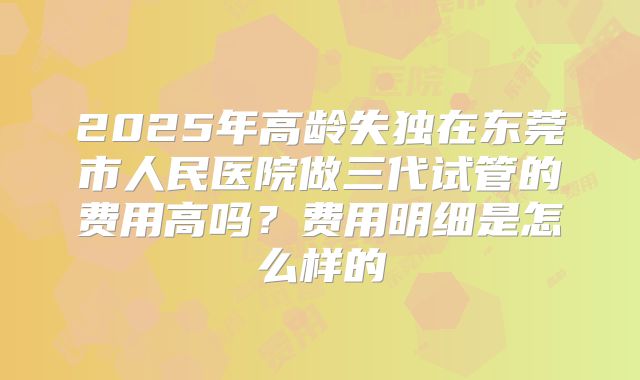 2025年高龄失独在东莞市人民医院做三代试管的费用高吗？费用明细是怎么样的