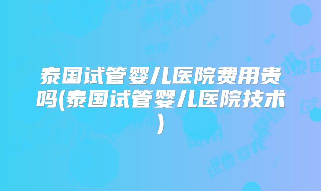 泰国试管婴儿医院费用贵吗(泰国试管婴儿医院技术)