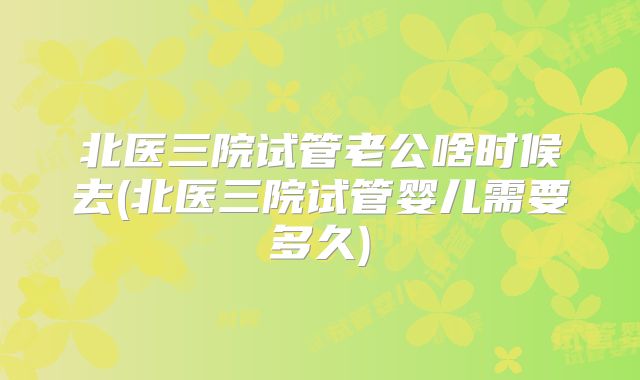 北医三院试管老公啥时候去(北医三院试管婴儿需要多久)