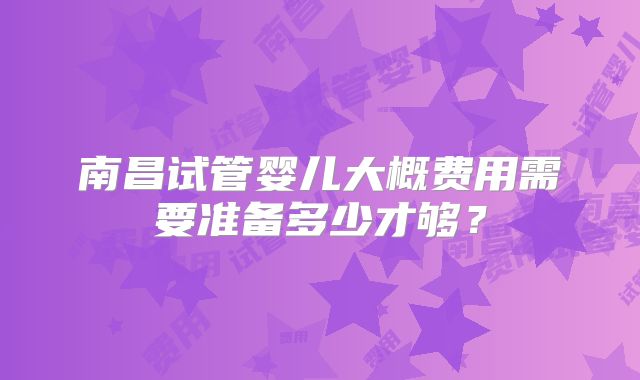南昌试管婴儿大概费用需要准备多少才够?