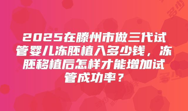 2025在滕州市做三代试管婴儿冻胚植入多少钱，冻胚移植后怎样才能增加试管成功率？