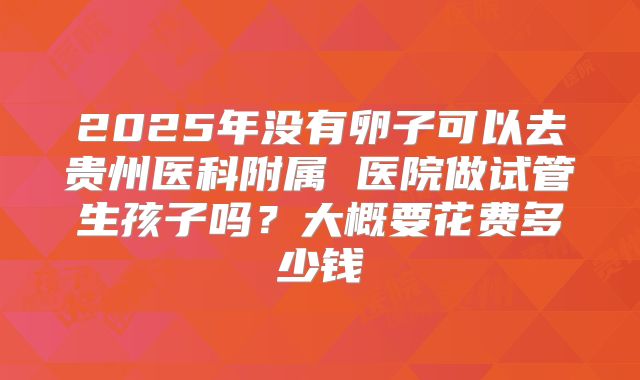 2025年没有卵子可以去贵州医科附属 医院做试管生孩子吗?大概要花费多少钱