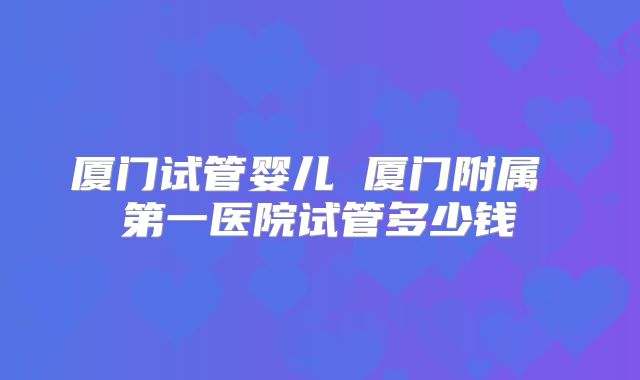 厦门试管婴儿 厦门附属 第一医院试管多少钱