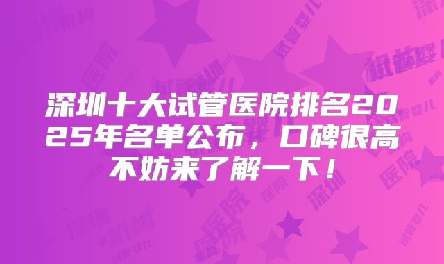 深圳十大试管医院排名2025年名单公布，口碑很高不妨来了解一下！