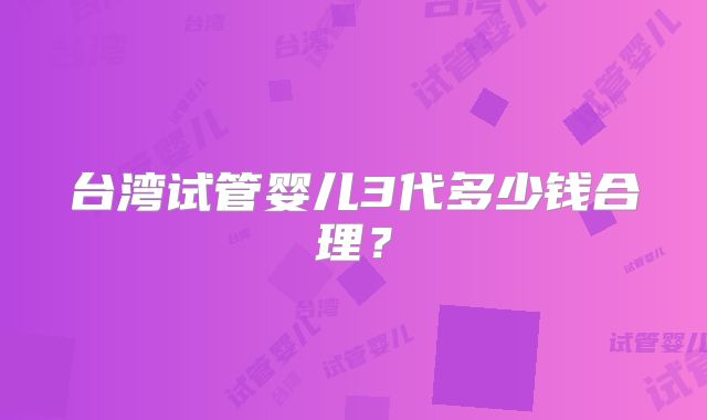 台湾试管婴儿3代多少钱合理？