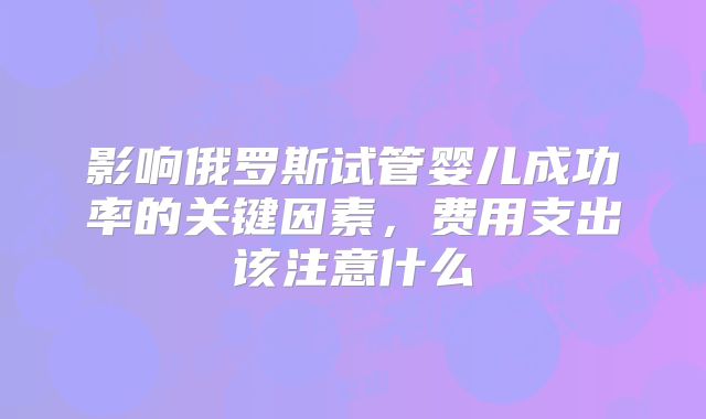 影响俄罗斯试管婴儿成功率的关键因素，费用支出该注意什么