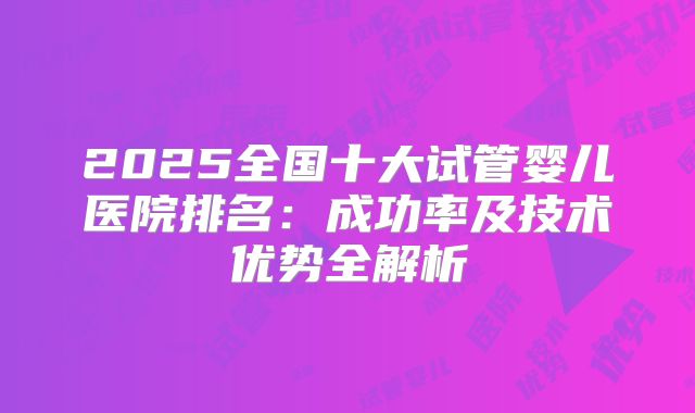 2025全国十大试管婴儿医院排名：成功率及技术优势全解析