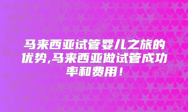 马来西亚试管婴儿之旅的优势,马来西亚做试管成功率和费用!