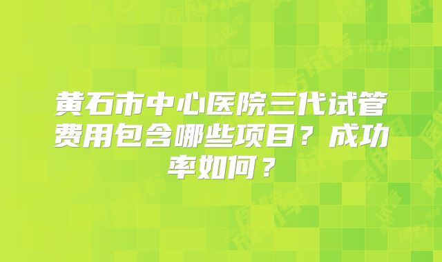 黄石市中心医院三代试管费用包含哪些项目？成功率如何？