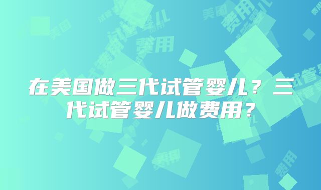 在美国做三代试管婴儿?三代试管婴儿做费用?