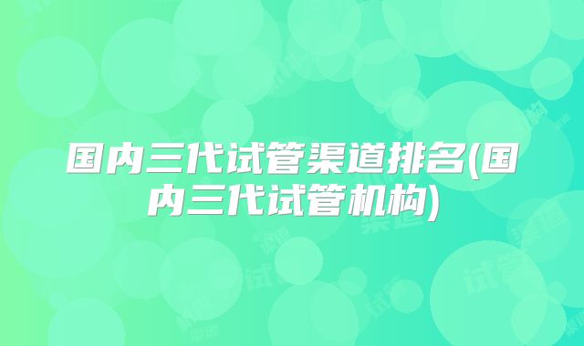 国内三代试管渠道排名(国内三代试管机构)