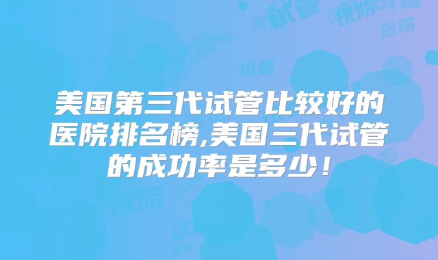 美国第三代试管比较好的医院排名榜,美国三代试管的成功率是多少!