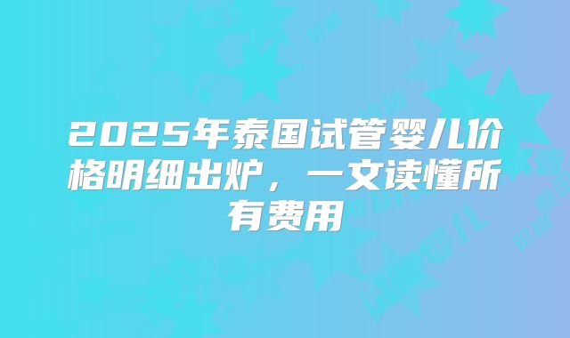 2025年泰国试管婴儿价格明细出炉,一文读懂所有费用