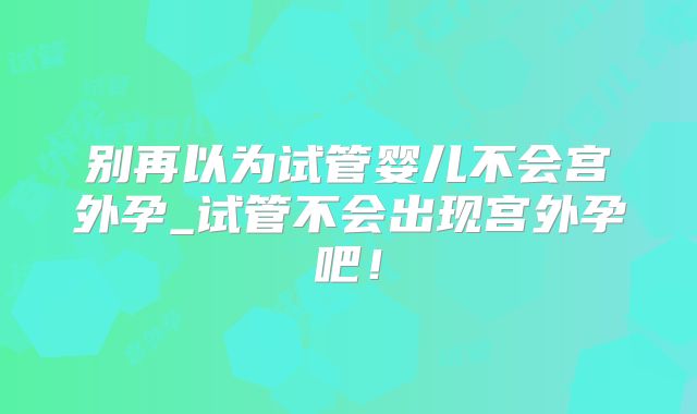 别再以为试管婴儿不会宫外孕_试管不会出现宫外孕吧!