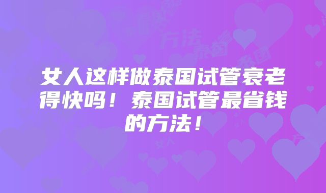 女人这样做泰国试管衰老得快吗！泰国试管最省钱的方法！