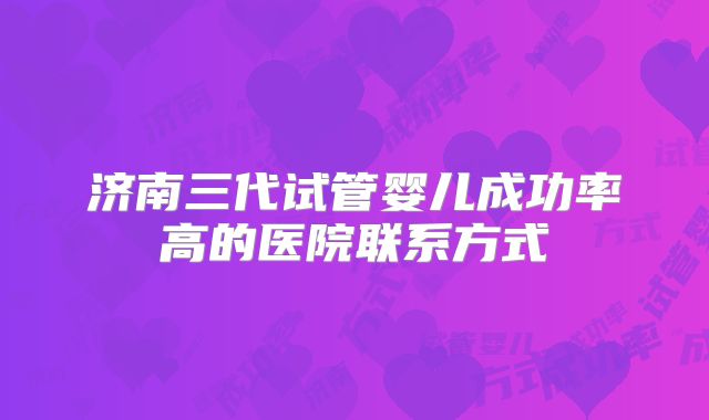 济南三代试管婴儿成功率高的医院联系方式
