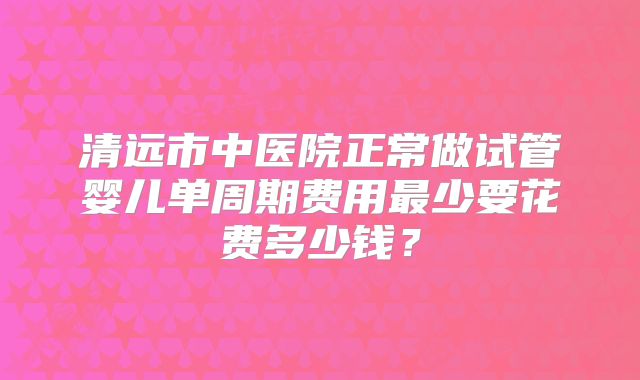 清远市中医院正常做试管婴儿单周期费用最少要花费多少钱？