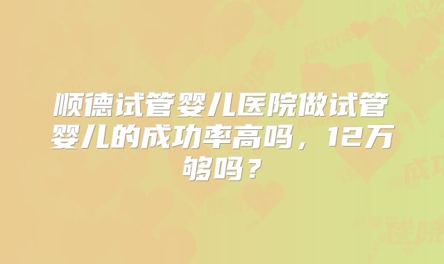 顺德试管婴儿医院做试管婴儿的成功率高吗，12万够吗？