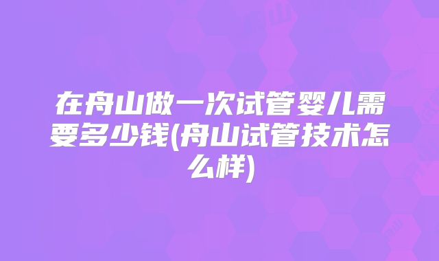 在舟山做一次试管婴儿需要多少钱(舟山试管技术怎么样)