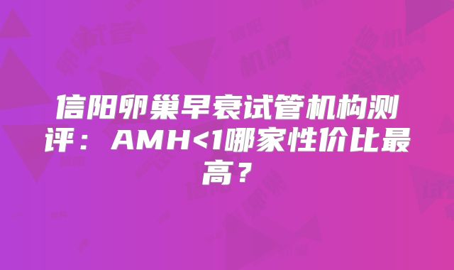 信阳卵巢早衰试管机构测评:AMH<1哪家性价比最高?