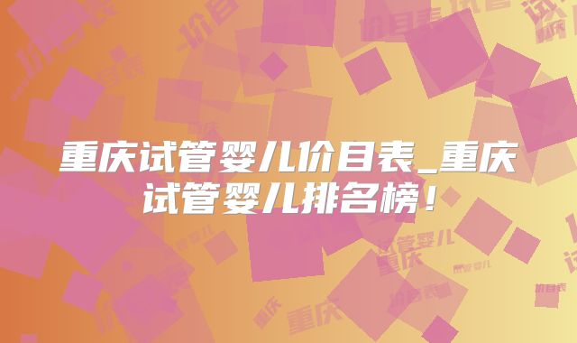 重庆试管婴儿价目表_重庆试管婴儿排名榜！