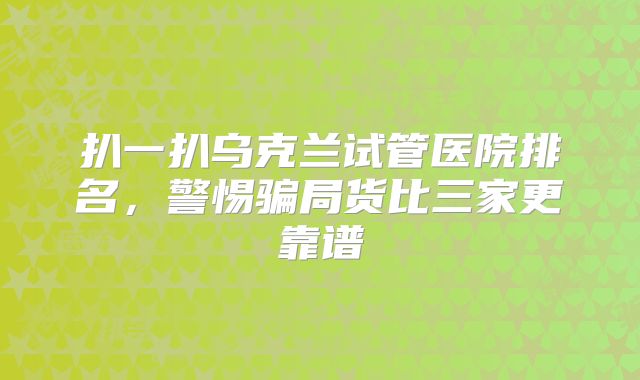 扒一扒乌克兰试管医院排名,警惕骗局货比三家更靠谱