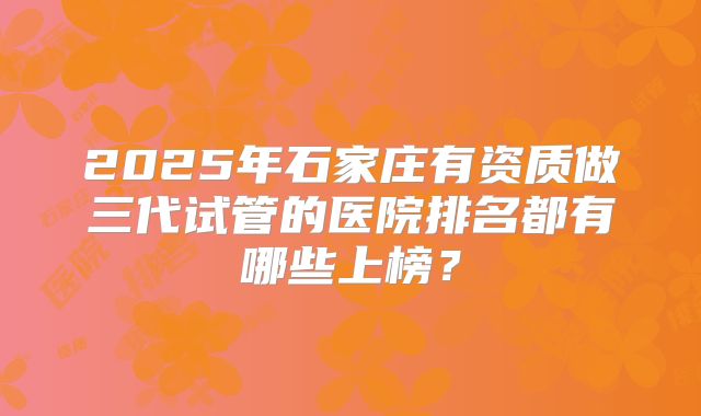 2025年石家庄有资质做三代试管的医院排名都有哪些上榜？