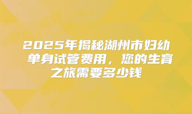 2025年揭秘湖州市妇幼 单身试管费用,您的生育之旅需要多少钱