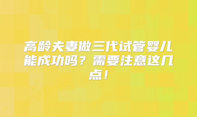 高龄夫妻做三代试管婴儿能成功吗？需要注意这几点！