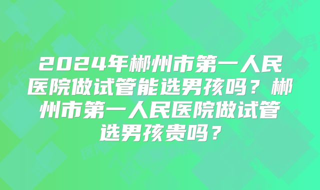 2024年郴州市第一人民医院做试管能选男孩吗?郴州市第一人民医院做试管选男孩贵吗?