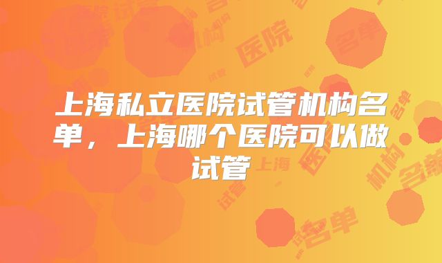 上海私立医院试管机构名单，上海哪个医院可以做试管