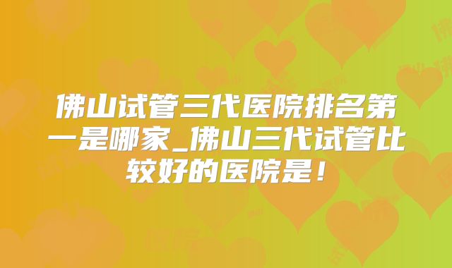 佛山试管三代医院排名第一是哪家_佛山三代试管比较好的医院是！