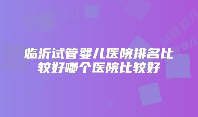 临沂试管婴儿医院排名比较好哪个医院比较好