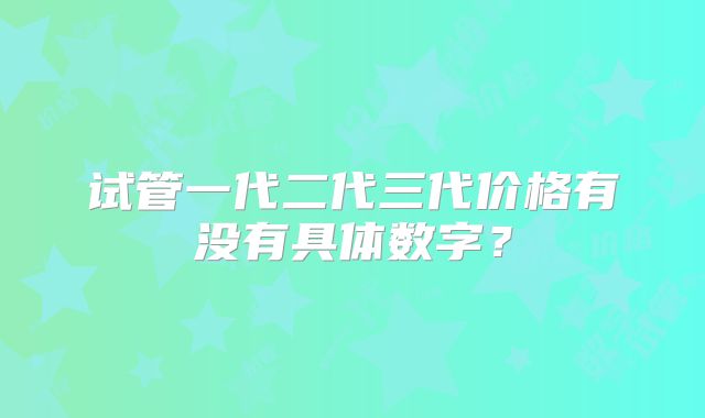 试管一代二代三代价格有没有具体数字?