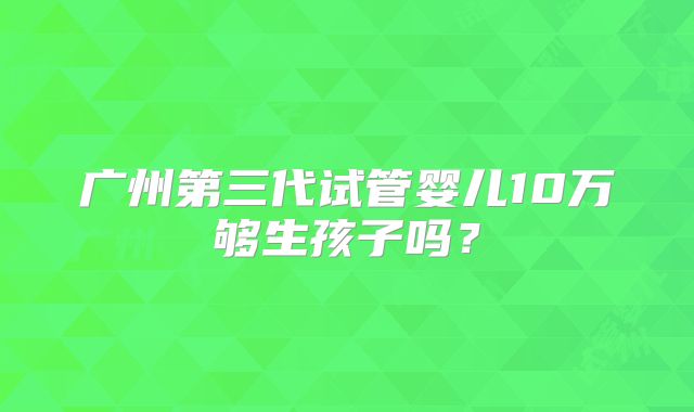 广州第三代试管婴儿10万够生孩子吗？