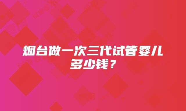 烟台做一次三代试管婴儿多少钱?