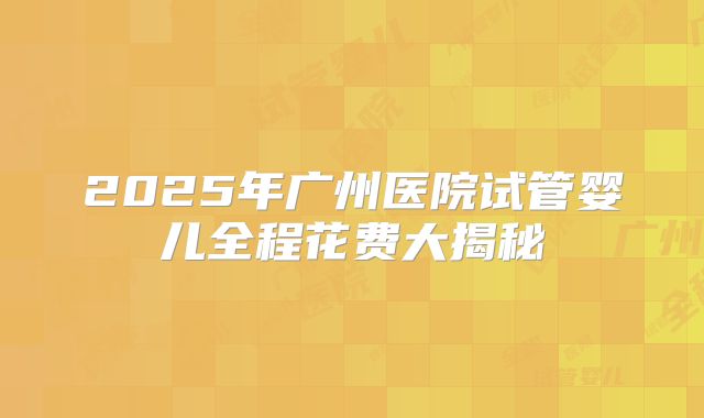 2025年广州医院试管婴儿全程花费大揭秘